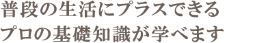 普段の生活にプラスできるプロの基礎知識が学べます